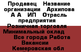 Продавец › Название организации ­ Архипова А.А., ИП › Отрасль предприятия ­ Розничная торговля › Минимальный оклад ­ 6 000 - Все города Работа » Вакансии   . Кемеровская обл.,Гурьевск г.